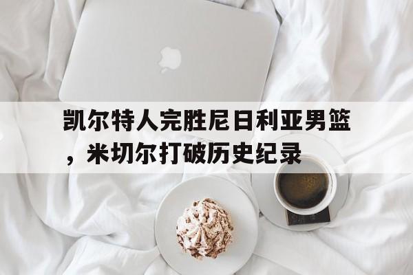 乐鱼体育app-凯尔特人完胜尼日利亚男篮,米切尔打破历史纪录的简单介绍